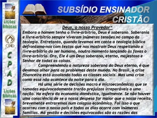 Deus, o nosso Provedor“
Embora o homem tenha o livre-arbítrio, Deus é soberano. Soberania
e livre-arbítrio sempre viveram inúmeras tensões no campo da
teologia. Entretanto, quando levamos em conta a teologia bíblica
defrontamo-nos com textos que nos mostram Deus respeitando o
livre-arbítrio do ser humano, noutro momento lançando às favas o
livre-arbítrio. Ora, Ele é um Deus soberano, eterno, majestoso e
Senhor de todas as coisas.
Compreendendo a natureza soberana do Deus eterno, é que
devemos olhar para os problemas deste mundo. No Brasil, a crise
financeira está assolando todas as classes sociais. Mas uma crise
como essa não acontece da noite para o dia.
Há uma série de decisões macro e microeconômicas que se
tomadas equivocadamente trarão prejuízos irreparáveis a uma
nação. Na esfera da economia doméstica, igualmente. Se não houver
uma consciência de se a nossa despesa for maior que a nossa receita,
brevemente entraremos num colapso econômico. Foi isso o que
ocorreu com o nosso país e todos os dias ocorre com inúmeras
famílias. Má gestão e decisões equivocadas são as razões das
 