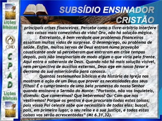 principais crises financeiras. Percebe como o livre-arbítrio interfere
nas coisas mais comezinhas da vida? Ora, não há solução mágica.
Entretanto, é bem verdade que problemas financeiros
assaltam muitas vidas de surpresa. O desemprego, ou problema de
saúde. Enfim, muitos servos de Deus entram numa provação
causticante onde só perceberam que entraram em crise tempos
depois, pois não imaginariam de modo algum o que viria pela frente.
Aqui entra a soberania de Deus. Quando não há mais solução visível,
nem perspectiva de auxílios externos, Deus age em nosso favor e
derrama da sua misericórdia para conosco.
Quantos testemunhos bíblicos e da história da Igreja nos
mostram a ação de um Deus que prover as necessidades dos seus
filhos! É o cumprimento de uma bela promessa do nosso Senhor
quando ensinava o Sermão do Monte: “Portanto, não vos inquieteis,
dizendo: Que comeremos? Que beberemos? Ou: Com que nos
vestiremos? Porque os gentios é que procuram todas estas coisas;
pois vosso Pai celeste sabe que necessitais de todas elas; buscai,
pois, em primeiro lugar, o seu reino e a sua justiça, e todas estas
coisas vos serão acrescentadas” (Mt 6.31,32).
 