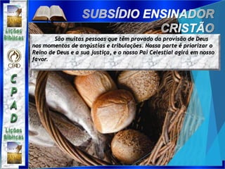 São muitas pessoas que têm provado da provisão de Deus
nos momentos de angústias e tribulações. Nossa parte é priorizar o
Reino de Deus e a sua justiça, e o nosso Pai Celestial agirá em nosso
favor.
 