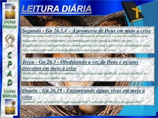 Terça - Gn 26.5 - Obedecendo a voz de Deus e os seus
preceitos em meio à crise
Porquanto Abraão obedeceu à minha voz, e guardou o meu mandado, os meus preceitos, os
meus estatutos, e as minhas leis.
Quarta - Gn 26.19 - Encontrando águas vivas em meio à
crise
Cavaram, pois, os servos de Isaque naquele vale, e acharam ali um poço de águas vivas.
Segunda - Gn 26.3,4 – A promessa de Deus em meio a crise
Peregrina nesta terra, e serei contigo, e te abençoarei; porque a ti e à tua descendência darei
todas estas terras, e confirmarei o juramento que tenho jurado a Abraão teu pai;
E multiplicarei a tua descendência como as estrelas dos céus, e darei à tua descendência todas
estas terras; e por meio dela serão benditas todas as nações da terra;
 