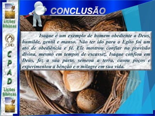 Isaque é um exemplo de homem obediente a Deus,
humilde, gentil e manso. Não ter ido para o Egito foi um
ato de obediência e fé. Ele mostrou confiar na provisão
divina, mesmo em tempos de escassez. Isaque confiou em
Deus, fez a sua parte, semeou a terra, cavou poços e
experimentou a bênção e o milagre em sua vida.
 