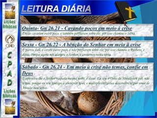 Sexta - Gn 26.22 - A bênção do Senhor em meio à crise
E partiu dali, e cavou outro poço, e não porfiaram sobre ele; por isso chamou-o Reobote, e
disse: Porque agora nos alargou o Senhor, e crescemos nesta terra.
Sábado - Gn 26.24 - Em meio à crise não temas, confie em
Deus
E apareceu-lhe o Senhor naquela mesma noite, e disse: Eu sou o Deus de Abraão teu pai; não
temas, porque eu sou contigo, e abençoar-te-ei, e multiplicarei a tua descendência por amor de
Abraão meu servo.
Quinta- Gn 26.21 - Cavando poços em meio à crise
Então cavaram outro poço, e também porfiaram sobre ele; por isso chamou-o Sitna.
 