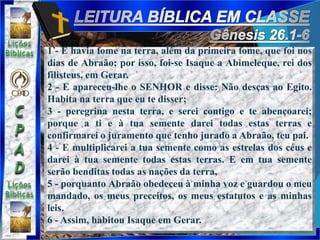 1 - E havia fome na terra, além da primeira fome, que foi nos
dias de Abraão; por isso, foi-se Isaque a Abimeleque, rei dos
filisteus, em Gerar.
2 - E apareceu-lhe o SENHOR e disse: Não desças ao Egito.
Habita na terra que eu te disser;
3 - peregrina nesta terra, e serei contigo e te abençoarei;
porque a ti e à tua semente darei todas estas terras e
confirmarei o juramento que tenho jurado a Abraão, teu pai.
4 - E multiplicarei a tua semente como as estrelas dos céus e
darei à tua semente todas estas terras. E em tua semente
serão benditas todas as nações da terra,
5 - porquanto Abraão obedeceu à minha voz e guardou o meu
mandado, os meus preceitos, os meus estatutos e as minhas
leis.
6 - Assim, habitou Isaque em Gerar.
 