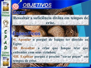 •I. Apontar o porquê de Isaque ter descido ao
Egito;
•II. Ressaltar a crise que Isaque teve que
enfrentar com seus vizinhos;
•III. Explicar porque é preciso "cavar poços" em
tempos de crise.
Ressaltar a suficiência divina em tempos de
crise.
 