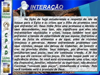 Na lição de hoje estudaremos a respeito da ida de
Isaque para o Egito e as crises que o filho da promessa teve
que enfrentar ali. Deus tinha feito uma promessa a Abraão e
seus descendentes, mas isso, não significava que eles não
enfrentariam obstáculos e crises. Isaque também teve que
enfrentar a tensão da esterilidade de sua esposa. Enfrentou a
crise da falta de alimentos e de água; além de vizinhos
invejosos e perversos. Mesmo enfrentando problemas com
seus vizinhos, Isaque não deixou de trabalhar, de investir e
crer na provisão divina. Seus inimigos, por diversas vezes
entulharam seus poços, mas ele continuou crendo. A fé fez
com que ele cavasse vários poços. Em tudo Isaque pode ver a
suficiência divina. Se você está atravessando uma crise, seja
ela financeira, familiar, ministerial ou espiritual; não desista!
Continue “cavando seus poços”, trabalhando e crendo. Pois
você também verá a provisão de Deus.
 