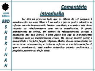 Foi dito na primeira lição que as tábuas da Lei possuem 4
mandamentos em uma tábua e 6 em outra e que os quatro primeiros se
referem ao relacionamento do homem com Deus, e os outros seis dizem
respeito ao relacionamento com nossos semelhantes. O quarto
mandamento se coloca, em termos de relacionamento vertical e
horizontal, nos dois planos, é uma ponte que liga os mandamentos
teológicos com os mandamentos éticos. Ele possui caráter social e
humanitário e também função religiosa. Muitas são as controvérsias em
torno deste mandamento, e todas se referem à sua interpretação. O
quarto mandamento será melhor entendido quando analisarmos o
propósito para o qual ele foi dado.
 