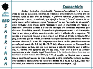 Shabat (hebraico ‫שבת‬, shabāt, "descanso/inatividade"), é o nome
dado ao dia de descanso semanal no judaísmo, simbolizando o sétimo dia em
Gênesis, após os seis dias de Criação. A palavra hebraica ‫שבת‬, shabāt, tem
relação com o verbo ‫שבת‬, shavāt, que significa "cessar", "parar". Apesar de ser
vista quase universalmente como "descanso" ou um "período de descanso",
uma tradução mais literal seria "cessação", com a implicação de "parar o
trabalho". Portanto, Shabat é o dia de cessação do trabalho; enquanto que
descanso é implícito, mas não é uma denotação da palavra em si. O Pr Esequias
Soares, em obra já citada anteriormente, sobre o sábado, diz o seguinte: “O
sábado e a semana tiveram a sua origem em Deus. A divisão hebdomadária
(adj. Semanal; que se realiza, acontece ou surge a cada semana; que se refere à
semana, observação nossa.)do tempo aparece desde os dias pré-diluvianos e no
período patriarcal (Gn 7.4, 10, 12; 29.27, 28). Mas a semana na Mesopotâmia
seguia as fases da lua, por isso nem sempre o sábado coincidia com o sétimo
dia. A semana dos egípcios era de dez dias. Aqui está a base do sábado
institucional e do sábado legal.”Esequias Soares. Os Dez Mandamentos. Valores Divinos para uma
Sociedade em Constante Mudança. Editora CPAD. pag. 61-62.. O sentido de Shabat aqui é cessar,
logo é sinonimo de cessar de criar indicando a obra concluída e não um período
de ociosidade, pois segundo se infere dos textos de Is 40.28 e Jo 5.17, Deus não
descansa, Ele continua ativo sustentando todas as coisas (Hb 1.3)]
 