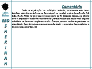 Dada a explicação do subtópico anterior, acrescento que Jesus
também assentou-se à destra de Deus depois de concluir a obra da redenção (Hb
8.1; 10.12). Ainda na obra suprareferenciada, do Pr Esequias Soares, ele afirma
que “A expressão ‘acabado no sétimo dia’ parece indicar que houve mais alguma
atividade de Deus na criação nesse dia. É o que pensam muitos expositores da
atualidade. Deus terminou a sua obra no dia sexto – segundo a Septuaginta e o
Pentateuco Samaritano”.]
 