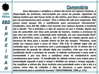 Deus abençoou e santificou o sétimo dia como um repouso contínuo, a
dispensação da inocência, interrompido por causa do pecado. Agostinho de
Hipona lembra que não houve tarde no dia sétimo, pois Deus o santificou para
que ele permanecesse para sempre: "Ora o sétimo dia não tem crepúsculo. Não
possui ocaso porque Vós o santificastes para permanecer eternamente"
[Confissões, Livro XIII.36). Adão e Eva viveram esse repouso durante a inocência
até a Queda: "Foi o princípio e o tipo de repouso ao que a criação, depois que
caiu da comunhão com Deus pelo pecado do homem, recebeu a promessa de
que uma vez mais seria restaurada pela redenção, em sua consumação final"
(KEIL & DELITZSCH, tomo 1, 2008, p. 41). O sábado da criação aponta para o
descanso de Deus para o mundo inteiro no fim dos tempos: "Portanto, resta
ainda um repouso para o povo de Deus" (Hb 4.9). O sábado legal não foi
instituído aqui. Isso só aconteceu com a promulgação da lei. O sétimo dia é o
fundamento da guarda do sábado dada aos israelitas, visto que este dia foi
santificado desde o princípio do mundo. O sábado institucional é para toda a
humanidade e por isso Deus o santificou antes de estabelecê-lo como
mandamento para Israel. "A santificação do sábado institui uma ordem para a
humanidade segundo a qual o tempo é dividido em tempo e tempo sagrado...
Por santificar o sétimo dia, Deus instituiu uma polaridade entre o dia a dia e o
solene, entre dias de trabalho e dias de descanso, a qual deveria ser
determinante para a existência humana" (WESTERMANN, 1994, p. 171).
 
