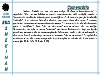 Solano Portela escreve em seu artigo ‘O Quarto Mandamento’, o
seguinte: “Em nossas bíblias o quarto mandamento está redigido assim –
"Lembra-te do dia de sábado para o santificar...". A palavra que foi traduzida
"sábado", é a palavra hebraica shabat, que quer dizer descanso. É correto,
portanto, entendermos o mandamento como "... lembra-te do dia de descanso
para o santificar". Esse "dia de descanso" era o sétimo dia no Antigo
Testamento, ou seja, o nosso "sábado". No Novo Testamento, logo na igreja
primitiva, vemos o dia de ressurreição de Cristo marcando o dia de adoração e
descanso. Isso é: o domingo passa a ser o nosso "dia de descanso". Os apóstolos
acataram esse dia como apropriado à celebração da vitória de Jesus sobre a
morte (At 20.7; 1 Co 16.2; Ap 1.10).
 