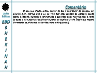 O apóstolo Paulo, judeu, doutor da Lei e guardador do sábado, em
Gálatas 3.17, escreve que a Lei só veio 430 anos (depois de Abraão), sendo
assim, o sábado só passou a ser instruído e guardado pelos hebreus após a saída
do Egito e isso pode ser conferido a partir do capítulo 16 de Êxodo que mostra
claramente as primeiras instruções sobre o dia judaico.]
 