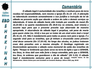O sábado legal é exclusividade dos israelitas e nenhum povo da terra
recebeu tal responsabilidade, nem mesmo a Igreja (Êx 31.13- 17). A adoração
no tabemáculo acontecia semanalmente e isso justifica a instrução da lei do
sábado na presente seção que aborda a ordem do culto e demais serviços no
tabemáculo. O tema do sábado havia sido tratado por ocasião do maná (Êx
16.23-30) e no quarto mandamento (Êx 20.8-11); no entanto, Javé retoma o
assunto aqui para que o presente preceito seja observado de maneira
apropriada. A observância do sábado legal é perpétua, sob pena de morte
para quem violar (vv. 14-6) e isso por se tratar de um sinal entre Javé e Israel
(Êx 31.13, 17). Não é mandamento para todos os povos nem para a Igreja. É o
segundo sinal para os israelitas, que já tinham a circuncisão como primeiro
sinal desse concerto (Gn 17.10-14). Ao longo dos séculos, os judeus trataram
esses dois preceitos com a mesma atenção. O Decálogo registrado em
Deuteronômio apresenta o sábado como memorial da saída dos israelitas do
Egito: "Porque te lembrarás que foste servo na terra do Egito e que o SENHOR,
teu Deus, te tirou dali com mão forte e braço estendido; pelo que o SENHOR,
teu Deus, te ordenou que guardasses o dia de sábado" (Dt 5.15). O sábado
legal é mandamento exclusivo para o povo de Israel. Esequias Soares. Os Dez
Mandamentos. Valores Divinos para uma Sociedade em Constante Mudança. Editora CPAD. pag. 68-69
 