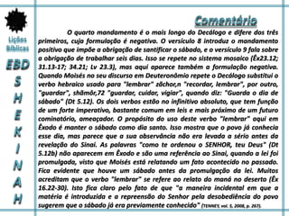 O quarto mandamento é o mais longo do Decálogo e difere dos três
primeiros, cuja formulação é negativa. O versículo 8 introduz o mandamento
positivo que impõe a obrigação de santificar o sábado, e o versículo 9 fala sobre
a obrigação de trabalhar seis dias. Isso se repete no sistema mosaico (Êx23.12;
31.13-17; 34.21; Lv 23.3), mas aqui aparece também a formulação negativa.
Quando Moisés no seu discurso em Deuteronômio repete o Decálogo substitui o
verbo hebraico usado para "lembrar" zãchor,n "recordar, lembrar", por outro,
"guardar", shãmôr,72 "guardar, cuidar, vigiar", quando diz: "Guarda o dia de
sábado" (Dt 5.12). Os dois verbos estão no infinitivo absoluto, que tem função
de um forte imperativo, bastante comum em leis e mais próximo de um futuro
cominatório, ameaçador. O propósito do uso deste verbo "lembrar" aqui em
Êxodo é manter o sábado como dia santo. Isso mostra que o povo já conhecia
esse dia, mas parece que a sua observância não era levada a sério antes da
revelação do Sinai. As palavras "como te ordenou o SENHOR, teu Deus" (Dt
5.12b) não aparecem em Êxodo e são uma referência ao Sinai, quando a lei foi
promulgada, visto que Moisés está relatando um fato acontecido no passado.
Fica evidente que houve um sábado antes da promulgação da lei. Muitos
acreditam que o verbo "lembrar" se refere ao relato do maná no deserto (Êx
16.22-30). Isto fica claro pelo fato de que "a maneira incidental em que a
matéria é introduzida e a repreensão do Senhor pela desobediência do povo
sugerem que o sábado já era previamente conhecido" (TENNEY, vol. 5, 2008, p. 267).
 