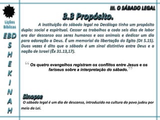 O sábado legal é um dia de descanso, introduzido na cultura do povo judeu por
meio da Lei.
Os quatro evangelhos registram os conflitos entre Jesus e os
fariseus sobre a interpretação do sábado.
 