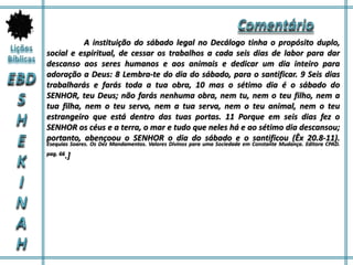 A instituição do sábado legal no Decálogo tinha o propósito duplo,
social e espiritual, de cessar os trabalhos a cada seis dias de labor para dar
descanso aos seres humanos e aos animais e dedicar um dia inteiro para
adoração a Deus: 8 Lembra-te do dia do sábado, para o santificar. 9 Seis dias
trabalharás e farás toda a tua obra, 10 mas o sétimo dia é o sábado do
SENHOR, teu Deus; não farás nenhuma obra, nem tu, nem o teu filho, nem a
tua filha, nem o teu servo, nem a tua serva, nem o teu animal, nem o teu
estrangeiro que está dentro das tuas portas. 11 Porque em seis dias fez o
SENHOR os céus e a terra, o mar e tudo que neles há e ao sétimo dia descansou;
portanto, abençoou o SENHOR o dia do sábado e o santificou (Êx 20.8-11).
Esequias Soares. Os Dez Mandamentos. Valores Divinos para uma Sociedade em Constante Mudança. Editora CPAD.
pag. 66.]
 