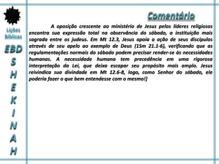 A oposição crescente ao ministério de Jesus pelos líderes religiosos
encontra sua expressão total na observância do sábado, a instituição mais
sagrada entre os judeus. Em Mt 12.3, Jesus apoia a ação de seus discípulos
através de seu apelo ao exemplo de Deus (1Sm 21.1-6), verificando que as
regulamentações normais do sábado podem precisar render-se às necessidades
humanas. A necessidade humana tem precedência em uma rigorosa
interpretação da Lei, que deixa escapar seu propósito mais amplo. Jesus
reivindica sua divindade em Mt 12.6-8, logo, como Senhor do sábado, ele
poderia fazer o que bem entendesse com o mesmo!]
 