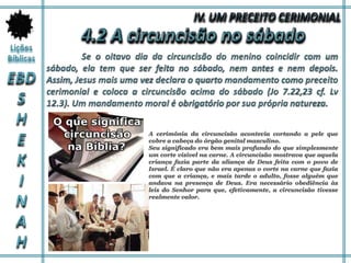 A cerimônia da circuncisão acontecia cortando a pele que
cobre a cabeça do órgão genital masculino.
Seu significado era bem mais profundo do que simplesmente
um corte visível na carne. A circuncisão mostrava que aquela
criança fazia parte da aliança de Deus feita com o povo de
Israel. É claro que não era apenas o corte na carne que fazia
com que a criança, e mais tarde o adulto, fosse alguém que
andava na presença de Deus. Era necessário obediência às
leis do Senhor para que, efetivamente, a circuncisão tivesse
realmente valor.
 