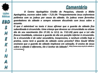 O Centro Apologético Cristão de Pesquisas, citando a Bíblia
Apologética, escreve sobre João – 7.21-24: “Frequentemente Jesus enfrentava
polêmica com os judeus por causa do sábado. Os judeus eram ferrenhos
guardadores do sábado e sempre estavam discutindo com Jesus sobre o
assunto.
O que é admirável no texto é Jesus afirmar que a guarda do sábado fica
subordinada à circuncisão. Uma criança que devesse ser circuncidada no oitavo
dia do seu nascimento (Gn 17.10; Lv 12.3; Jo. 7:21-24) para que a Lei não
ficasse invalidada, colocava a guarda do dia em posição inferior à circuncisão.
Se a circuncisão é de valor secundário, inexpressivo, e nenhum cristão hoje a
pratica, como terá a guarda do sábado como preceito? Ellen Gould White
ensinava que a guarda do sábado implicava em salvação. O ensino de Jesus
sobre o sábado é diferente, Ele é Senhor do Sábado”. http://www.cacp.org.br/o-sabado-e-
a-circuncisao/]
 