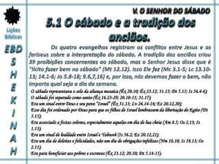 O sábado representava o selo da aliança mosaica (Êx 20.10; Êx 23.12; 31.15; Dt 5.15; Is 56.4-6);
O sábado foi separado como santo (Êx 16.23-29; 20.10-11; 31.17);
Era um sinal entre Deus e seu povo “Israel” (Êx 31.13; Lv 26.14-16; Ez 20.12,20);
Esse dia foi ordenado por Deus para que os filhos de Israel lembrassem da libertação do Egito (Dt
5.15);
Era associado a festas solenes, especialmente aquelas em dia de lua cheia (Am 8.5; Os 2.13; Is
1.13);
Era um sinal de lealdade entre Israel e Yahweh (Is 56.2; Ez 20.12,21);
Era um dia de deleites e felicidades, não um dia de obrigações infelizes (Nm 10.10; Is 58.13; Os
2.11);
Era para beneficiar aos pobres e escravos (Êx 23.12; 20.10; Dt 5.14-15).
 