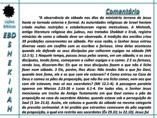 “A observância do sábado nos dias do ministério terreno de Jesus
havia se tornado externa e formal. As autoridades religiosas de Israel haviam
criado muitas restrições e estabeleceram regras meticulosas. A Mishnah,
antiga literatura religiosa dos judeus, nos tratados Shabbat e Erub, registra
minúcias de como o sábado deve ser observado. A tradição dos anciãos criou
39 proibições concernentes ao sábado. Por essa razão, o Senhor Jesus entrou
diversas vezes em conflito com os escribas e fariseus. Uma delas aconteceu
quando ele defende os seus discípulos por colherem espigas no sábado (Mt
12.1-5). 1 Naquele tempo, passou Jesus pelas searas, em um sábado; e os seus
discípulos, tendo fome, começaram a colher espigas e a comer. 2 E os fariseus,
vendo isso, disseram-lhe: Eis que os teus discípulos fazem o que não é lícito
fazer num sábado. 3 Ele, porém, lhes disse: Não tendes lido o que fez Davi,
quando teve fome, ele e os que com ele estavam? 4 Como entrou na Casa de
Deus e comeu os pães da proposição, que não lhe era lícito comer, nem aos que
com ele estavam, mas só aos sacerdotes? (Mt 12.1-4). A passagem paralela
aparece em Marcos 2.23-26 e Lucas 6.1-4. Em todas elas, o Senhor Jesus
mencionou um trecho do Antigo Testamento em que Davi comeu o pão da
proposição na casa do sacerdote Abiatar, quando estava sob a perseguição de
Saul (1 Sm 21.6). Assim, ele colocou a guarda do sábado na mesma categoria
do preceito cerimonial. A lei proibia que estranhos comessem do pão sagrado
da proposição, o qual era restrito aos sacerdotes (Êx 29.33; Lv 22.10). Jesus foi
 