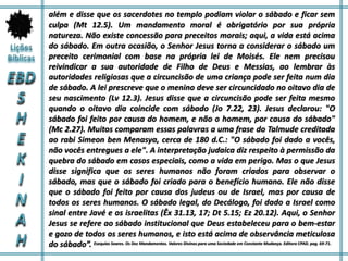 além e disse que os sacerdotes no templo podiam violar o sábado e ficar sem
culpa (Mt 12.5). Um mandamento moral é obrigatório por sua própria
natureza. Não existe concessão para preceitos morais; aqui, a vida está acima
do sábado. Em outra ocasião, o Senhor Jesus torna a considerar o sábado um
preceito cerimonial com base na própria lei de Moisés. Ele nem precisou
reivindicar a sua autoridade de Filho de Deus e Messias, ao lembrar às
autoridades religiosas que a circuncisão de uma criança pode ser feita num dia
de sábado. A lei prescreve que o menino deve ser circuncidado no oitavo dia de
seu nascimento (Lv 12.3). Jesus disse que a circuncisão pode ser feita mesmo
quando o oitavo dia coincide com sábado (Jo 7.22, 23). Jesus declarou: "O
sábado foi feito por causa do homem, e não o homem, por causa do sábado"
(Mc 2.27). Muitos comparam essas palavras a uma frase do Talmude creditada
ao rabi Simeon ben Menasya, cerca de 180 d.C.: "O sábado foi dado a vocês,
não vocês entregues a ele". A interpretação judaica diz respeito à permissão da
quebra do sábado em casos especiais, como a vida em perigo. Mas o que Jesus
disse significa que os seres humanos não foram criados para observar o
sábado, mas que o sábado foi criado para o benefício humano. Ele não disse
que o sábado foi feito por causa dos judeus ou de Israel, mas por causa de
todos os seres humanos. O sábado legal, do Decálogo, foi dado a Israel como
sinal entre Javé e os israelitas (Êx 31.13, 17; Dt 5.15; Ez 20.12). Aqui, o Senhor
Jesus se refere ao sábado institucional que Deus estabeleceu para o bem-estar
e gozo de todos os seres humanos, e isto está acima de observância meticulosa
do sábado”. Esequias Soares. Os Dez Mandamentos. Valores Divinos para uma Sociedade em Constante Mudança. Editora CPAD. pag. 69-71.
 