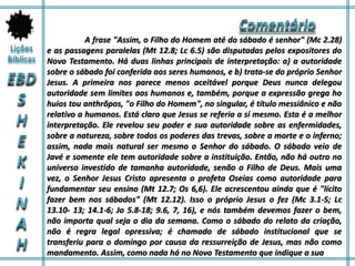 A frase "Assim, o Filho do Homem até do sábado é senhor" (Mc 2.28)
e as passagens paralelas (Mt 12.8; Lc 6.5) são disputadas pelos expositores do
Novo Testamento. Há duas linhas principais de interpretação: a) a autoridade
sobre o sábado foi conferida aos seres humanos, e b) trata-se do próprio Senhor
Jesus. A primeira nos parece menos aceitável porque Deus nunca delegou
autoridade sem limites aos humanos e, também, porque a expressão grega ho
huios tou anthrõpos, "o Filho do Homem", no singular, é título messiânico e não
relativo a humanos. Está claro que Jesus se referia a si mesmo. Esta é a melhor
interpretação. Ele revelou seu poder e sua autoridade sobre as enfermidades,
sobre a natureza, sobre todos os poderes das trevas, sobre a morte e o inferno;
assim, nada mais natural ser mesmo o Senhor do sábado. O sábado veio de
Javé e somente ele tem autoridade sobre a instituição. Então, não há outro no
universo investido de tamanha autoridade, senão o Filho de Deus. Mais uma
vez, o Senhor Jesus Cristo apresenta o profeta Oseias como autoridade para
fundamentar seu ensino (Mt 12.7; Os 6,6). Ele acrescentou ainda que é "lícito
fazer bem nos sábados" (Mt 12.12). Isso o próprio Jesus o fez (Mc 3.1-5; Lc
13.10- 13; 14.1-6; Jo 5.8-18; 9.6, 7, 16), e nós também devemos fazer o bem,
não importa qual seja o dia da semana. Como o sábado do relato da criação,
não é regra legal opressiva; é chamado de sábado institucional que se
transferiu para o domingo por causa da ressurreição de Jesus, mas não como
mandamento. Assim, como nada há no Novo Testamento que indique a sua
 