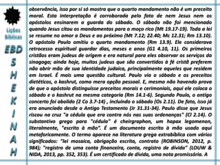 observância, isso por si só mostra que o quarto mandamento não é um preceito
moral. Esta interpretação é corroborada pelo fato de nem Jesus nem os
apóstolos ensinarem a guarda do sábado. O sábado não foi mencionado
quando Jesus citou os mandamentos para o moço rico (Mt 19.17-19). Toda a lei
se resume no amor a Deus e ao próximo (Mt 7.12; 22.40; Mc 12.31; Rm 13.10).
O apóstolo Paulo omitiu o quarto mandamento (Rm 13.9). Ele considerava
retrocesso espiritual guardar dias, meses e anos (G1 4.10, 11). Os primeiros
cristãos eram judeus de origem e era natural para eles observar os serviços da
sinagoga; ainda hoje, muitos judeus que são convertidos à fé cristã preferem
não abrir mão de sua identidade judaica, principalmente aqueles que residem
em Israel. É mais uma questão cultural. Paulo via o sábado e os preceitos
dietéticos, o kashrut, como mera opção pessoal. E, mesmo não havendo prova
de que o apóstolo distinguisse preceitos morais e cerimoniais, aqui ele coloca o
sábado e o kashrut na mesma categoria (Rm 14.1-6). Segundo Paulo, o antigo
concerto foi abolido (2 Co 3.7-14) , incluindo o sábado (Os 2.11). De fato, isso já
era anunciado desde o Antigo Testamento (Jr 31.31-34). Paulo disse que Jesus
riscou na cruz "a cédula que era contra nós nas suas ordenanças" (Cl 2.14). O
substantivo grego para "cédula" é cheirgraphon, um hapax legomenon,
literalmente, "escrito à mão”. É um documento escrito à mão usado aqui
metaforicamente. O termo aparece na literatura grega extrabíblica com vários
significados: "lei mosaica, obrigação escrita, contrato (ROBINSON, 2012, p.
984); "registro de uma conta financeira, conta, registro de dívida" (LOUW &
NIDA, 2013, pp. 352, 353). É um certificado de dívida, uma nota promissória. A
 