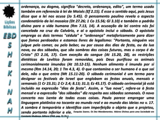 ordenança, ou dogma, significa "decreto, ordenança, edito", um termo usado
também em referencia à lei de Moisés (Ef 2.15). É esse o sentido aqui, pois Jesus
disse que a lei nos acusa (Jo 5.45). O pensamento paulino revela o aspecto
condenatório da lei mosaica (Dt 27.26; 1 Co 15.56; Gl 3.10) e também o padrão
divino para a vida humana (Rm 7.13, 14). A acusação da lei contra nós foi
cancelada na cruz do Calvário, e aí o apóstolo inclui o sábado. O apóstolo
emprega os dois termos "cédula" e "ordenança" metaforicamente para dizer
que fomos perdoados e estamos livres de legalismo: "Portanto, ninguém vos
julgue pelo comer, ou pelo beber, ou por causa dos dias de festa, ou da lua
nova, ou dos sábados, que são sombras das coisas futuras, mas o corpo é de
Cristo" (Cl 2.16, 17). Com exceção do sangue (At 15.20, 28), as restrições
dietéticas de Levítico foram removidas, pois Deus purificou os animais
cerimonialmente imundos (At 10.12-15). Nenhum alimento é imundo por si
mesmo (Rm 14.14, 20; 1 Tm 4.3, 4). O que contamina o ser humano é o que sai
dele, não o que entra (Mt 15.11-20). O sábado cerimonial é um termo para
designar os festivais de Israel que englobam as festas anuais, mensais e
semanais (1 Cr 23.31; 2 Cr 2.4; 8.13; 31.3; Ez 45.17). O sábado cerimonial já está
incluído na expressão "dias de festa". Assim, a "lua nova", refere-se à festa
mensal e a expressão "dos sábados" diz respeito aos sábados semanais. O novo
concerto nos isenta de todas essas coisas. Paulo parece empregar uma
linguagem platônica no tocante ao mundo real e ao mundo das ideias no v. 17.
A sombra é temporária e identifica com imperfeição o objeto que a projetou,
sendo portanto inferior a ele. Esequias Soares. Os Dez Mandamentos. Valores Divinos para uma Sociedade em
Constante Mudança. Editora CPAD. pag. 71-74.]
 