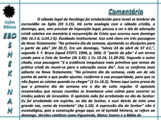 O sábado legal do Decálogo foi estabelecido para Israel se lembrar da
escravidão no Egito (Dt 5.15). Há certa analogia com o sábado cristão, o
domingo, que, sem precisar de imposição legal, passou a ser o dia de adoração
cristã coletiva em memória à ressurreição de Cristo que ocorreu num domingo
(Mc 16.1-6; Lc24.1-6). Éosábado institucional. Isso está claro em três passagens
do Novo Testamento: "No primeiro dia da semana, ajuntando os discípulos para
o partir do pão" (At 20.7). Era um domingo, "talvez 24 de abril de 57 d.C.",
segundo F. F. Bruce (apud STOTT, 1994, p. 360). O "partir do pão" é um termo
usado para a Ceia do Senhor (At 2.42; 1 Co 10.16; 11.20-26). Segundo o autor
citado, essa passagem "é a evidência inequívoca mais primitiva que temos da
prática cristã de reunir-se para a adoração nesse dia". Isso se confirma mais
adiante no Novo Testamento: "No primeiro dia da semana, cada um de vós
ponha de parte o que puder ajuntar, conforme a sua prosperidade, para que se
não façam as coletas quando eu chegar" (1 Co 16.2). Temos aqui outra prova de
que o primeiro dia da semana era o dia de culto regular. O apóstolo
recomendou que nessas reuniões se levantasse uma coleta para socorrer os
irmãos pobres de Jerusalém. O apóstolo João foi arrebatado no dia do Senhor:
Eu fui arrebatado em espírito, no dia do Senhor, e ouvi detrás de mim uma
grande voz, como de trombeta" (Ap 1.10). A expressão dia do Senhor" não é
escatológica, pois a construção grega aqui, en tê kyriakê hêmera, se refere ao
domingo. Versões católicas como Figueiredo, Matos Soares e a Bíblia do
 