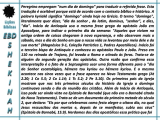 Peregrino empregam "num dia de domingo" para traduzir a referida frase. Esta
tradução é aceitável porque está de acordo com o contexto bíblico e histórico. A
palavra kyriakê significa "domingo" ainda hoje na Grécia. O termo "domingo",
literalmente quer dizer, "dia do senhor , do latim, dominus, "senhor", e dies,
"dia". Inácio de Antioquia usa a mesma frase grega do apóstolo João em
Apocalipse, para indicar o primeiro dia da semana: "Aqueles que viviam na
antiga ordem de coisas chegaram à nova esperança, e não observam mais o
sábado, mas o dia do Senho em que a nossa vida se levantou por meio dele e da
sua morte" (Magnésios 9-1, Coleção Patrística 1, Padres Apostólicos). Inácio foi
o terceiro bispo de Antioquia e conheceu os apóstolos Paulo e João. Preso em
110 no reinado de Trajano, foi levado a Roma e atirado às feras. Trata-se de
alguém da segunda geração dos apóstolos. Outra razão que confirma essa
interpretação é o fato de a Septuaginta usar uma forma diferente para o "dia
do Senhor escatológico, hêmera tou kyriou ou hêmera kyriou. E o mesmo
acontece nas cinco vezes que a frase aparece no Novo Testamento grego (At
2.20; 1 Co 5.5; 2 Co 1.14; 1 Ts 5.2; 2 Pe 3.10). Os primeiros pais da Igreja
mostram que nos três primeiros séculos da história da Igreja o domingo
continuava sendo o dia de reunião dos cristãos. Além de Inácio de Antioquia,
isso pode ser ainda visto na Epístola de Barnabé (que não era o Barnabé citado
do Novo Testamento). Trata-se de um documento da primeira metade do século
2, que declara: "Eis por que celebramos como festa alegre o oitavo dia, no qual
Jesus ressuscitou dos mortos e, depois de se manifestar, subiu aos céus"
(Epístola de Barnabé, 15.9). Herdamos dos dias apostólicos essa prática que foi
 