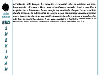 perpetuada pelo tempo. Os preceitos cerimoniais não desobrigam os seres
humanos de cultuarem a Deus, mas estes não precisam de rituais e nem lhes é
exigido irem a Jerusalém. Da mesma forma, o sábado não precisa ser o sétimo
dia da semana. Os adventistas do sétimo estão equivocados quando afirmam
que o imperador Constantino substituiu o sábado pelo domingo, e sua doutrina
não tem sustentação bíblica. É um erro teológico e histórico. Esequias Soares. Os Dez
Mandamentos. Valores Divinos para uma Sociedade em Constante Mudança. Editora CPAD. pag. 74-76
 