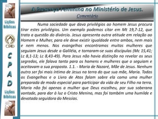 Numa sociedade que dava privilégios ao homem Jesus procura
tirar estes privilégios. Um exemplo podemos citar em Mt 19,7-12, que
trata a questão do divórcio. Jesus apresenta outra atitude em relação ao
Homem e Mulher, para ele deve existir igualdade entre ambos, nem mais
e nem menos. Nos evangelhos encontramos muitas mulheres que
seguiam Jesus desde a Galiléia, e tornaram-se suas discípulas (Mc 15,41;
Lc 8,1-13; Lc 8,43-49). Para Jesus não havia distinção no revelar os seus
segredos, ele falava tanto para os homens e mulheres que o seguiam e
aceitavam a sua proposta. 1.1. - Maria de Nazaré, Mãe de Jesus. Nenhum
outro ser foi mais íntimo de Jesus na terra do que sua mãe, Maria. Todos
os Evangelhos e o Livro de Atos falam sobre ela como uma mulher
preparada de modo especial para participar da vida de seu Filho na terra.
Maria não foi apenas a mulher que Deus escolheu, por sua soberana
vontade, para dar à luz o Cristo Menino, mas foi também uma humilde e
devotada seguidora do Messias.
 