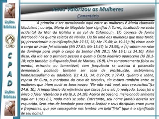 A primeira a ser mencionada aqui entre as mulheres é Maria chamada
Madalena', ou seja, Maria de Magdala (que significa A Torre), localizada na costa
ocidental do Mar da Galiléia e ao sul de Cafarnaum. Ela aparece de forma
destacada nos quatro relatos da Paixão. Ela foi uma das mulheres que mais tarde:
(a) presenciaram a crucificação (Mt 27.55, 56; Me 15.40; Jo 19.25); (b) viram onde
o corpo de Jesus foi colocado (Mt 27.61; Me 15.47; Lc 23.55); e (c) saíram no raiar
do domingo para ungir o corpo do Senhor (Mt 28.1; Me 16.1; Lc 24.10). Além
disso, ela iria ser a primeira pessoa a quem o Cristo Redivivo apareceria (Jó 20.1-
18; veja também o disputado final de Marcos, 16.9). Um comportamento físico ou
mental, estranho ou lamentável, com frequência se associa à possessão
demoníaca, podendo também ser caso de prostituição, lesbianismo,
homossexualismo ou adultério. (Lc 4.33, 34; 8.27-29; 9.37-43. Quanto a Joana,
esposa de Cuza, o mordomo da casa de Herodes, ela estava também entre as
mulheres que iriam ouvir as boas-novas: “Ele não está aqui, mas ressuscitou”(Lc
24.6, 10). A importância da referência que Lucas faz a ela já realçada. Lucas foi o
único a fazer referência a ela (8.3; 24.10). Acerca de Susana, mencionada somente
aqui em Lucas 8.3, nada mais se sabe. Entretanto, seu nome jamais deveria ser
esquecido. Seus atos de bondade para com o Senhor e seus discípulos eram puros
e fragrantes, que por conseguinte nos lembra um belo“lírio” (que é o significado
de seu nome).
 