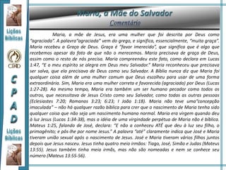 Maria, a mãe de Jesus, era uma mulher que foi descrita por Deus como
“agraciada”. A palavra“agraciada” vem do grego, e significa, essencialmente, “muita graça”.
Maria recebeu a Graça de Deus. Graça é “favor imerecido”, que significa que é algo que
recebemos apesar do fato de que não o merecemos. Maria precisava de graça de Deus,
assim como o resto de nós precisa. Maria compreendeu este fato, como declara em Lucas
1:47, “E o meu espírito se alegra em Deus meu Salvador.” Maria reconheceu que precisava
ser salva, que ela precisava de Deus como seu Salvador. A Bíblia nunca diz que Maria foi
qualquer coisa além de uma mulher comum que Deus escolheu para usar de uma forma
extraordinária. Sim, Maria era uma mulher correta e favorecida (agraciada) por Deus (Lucas
1:27-28). Ao mesmo tempo, Maria era também um ser humano pecador como todos os
outros, que necessitava de Jesus Cristo como seu Salvador, como todas as outras pessoas
(Eclesiastes 7:20; Romanos 3:23; 6:23; I João 1:18). Maria não teve uma“concepção
imaculada” – não há qualquer razão bíblica para crer que o nascimento de Maria tenha sido
qualquer coisa que não seja um nascimento humano normal. Maria era virgem quando deu
à luz Jesus (Lucas 1:34-38), mas a idéia de uma virgindade perpétua de Maria não é bíblica.
Mateus 1:25, falando de José, declara: “E não a conheceu ATÉ que deu à luz seu filho, o
primogênito; e pôs-lhe por nome Jesus.” A palavra “até” claramente indica que José e Maria
tiveram união sexual após o nascimento de Jesus. José e Maria tiveram vários filhos juntos
depois que Jesus nasceu. Jesus tinha quatro meio irmãos: Tiago, José, Simão e Judas (Mateus
13:55). Jesus também tinha meia irmãs, mas não são nomeadas e nem se conhece seu
número (Mateus 13:55-56).
 