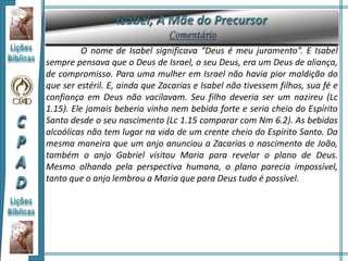 O nome de Isabel significava “Deus é meu juramento”. E Isabel
sempre pensava que o Deus de Israel, o seu Deus, era um Deus de aliança,
de compromisso. Para uma mulher em Israel não havia pior maldição do
que ser estéril. E, ainda que Zacarias e Isabel não tivessem filhos, sua fé e
confiança em Deus não vacilavam. Seu filho deveria ser um nazireu (Lc
1.15). Ele jamais beberia vinho nem bebida forte e seria cheio do Espírito
Santo desde o seu nascimento (Lc 1.15 comparar com Nm 6.2). As bebidas
alcoólicas não tem lugar na vida de um crente cheio do Espírito Santo. Da
mesma maneira que um anjo anunciou a Zacarias o nascimento de João,
também o anjo Gabriel visitou Maria para revelar o plano de Deus.
Mesmo olhando pela perspectiva humana, o plano parecia impossível,
tanto que o anjo lembrou a Maria que para Deus tudo é possível.
 