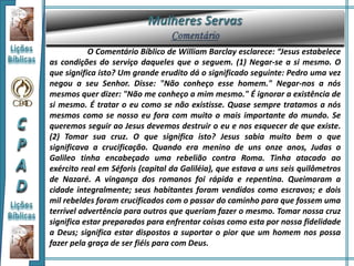 O Comentário Bíblico de William Barclay esclarece: “Jesus estabelece
as condições do serviço daqueles que o seguem. (1) Negar-se a si mesmo. O
que significa isto? Um grande erudito dá o significado seguinte: Pedro uma vez
negou a seu Senhor. Disse: "Não conheço esse homem." Negar-nos a nós
mesmos quer dizer: "Não me conheço a mim mesmo." É ignorar a existência de
si mesmo. É tratar o eu como se não existisse. Quase sempre tratamos a nós
mesmos como se nosso eu fora com muito o mais importante do mundo. Se
queremos seguir ao Jesus devemos destruir o eu e nos esquecer de que existe.
(2) Tomar sua cruz. O que significa isto? Jesus sabia muito bem o que
significava a crucificação. Quando era menino de uns onze anos, Judas o
Galileo tinha encabeçado uma rebelião contra Roma. Tinha atacado ao
exército real em Séforis (capital da Galiléia), que estava a uns seis quilômetros
de Nazaré. A vingança dos romanos foi rápida e repentina. Queimaram a
cidade integralmente; seus habitantes foram vendidos como escravos; e dois
mil rebeldes foram crucificados com o passar do caminho para que fossem uma
terrível advertência para outros que queriam fazer o mesmo. Tomar nossa cruz
significa estar preparados para enfrentar coisas como esta por nossa fidelidade
a Deus; significa estar dispostos a suportar o pior que um homem nos possa
fazer pela graça de ser fiéis para com Deus.
 