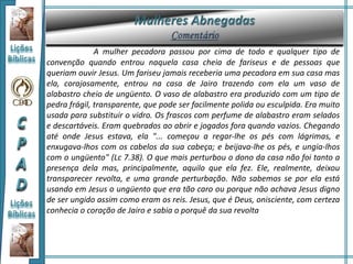 A mulher pecadora passou por cima de todo e qualquer tipo de
convenção quando entrou naquela casa cheia de fariseus e de pessoas que
queriam ouvir Jesus. Um fariseu jamais receberia uma pecadora em sua casa mas
ela, corajosamente, entrou na casa de Jairo trazendo com ela um vaso de
alabastro cheio de ungüento. O vaso de alabastro era produzido com um tipo de
pedra frágil, transparente, que pode ser facilmente polida ou esculpida. Era muito
usada para substituir o vidro. Os frascos com perfume de alabastro eram selados
e descartáveis. Eram quebrados ao abrir e jogados fora quando vazios. Chegando
até onde Jesus estava, ela "... começou a regar-lhe os pés com lágrimas, e
enxugava-lhos com os cabelos da sua cabeça; e beijava-lhe os pés, e ungia-lhos
com o ungüento" (Lc 7.38). O que mais perturbou o dono da casa não foi tanto a
presença dela mas, principalmente, aquilo que ela fez. Ele, realmente, deixou
transparecer revolta, e uma grande perturbação. Não sabemos se por ela está
usando em Jesus o ungüento que era tão caro ou porque não achava Jesus digno
de ser ungido assim como eram os reis. Jesus, que é Deus, onisciente, com certeza
conhecia o coração de Jairo e sabia o porquê da sua revolta
 