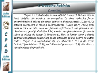 “Digno é o trabalhador do seu salário" (Lucas 10.7) é um dito de
Jesus dirigido aos obreiros do evangelho. Os doze apóstolos foram
encaminhados à missão em Israel com este ditado (Mateus 10.10)42. Os
setenta receberam a mesma recomendação (Lucas 10.7). Paulo citou
duas vezes este dito, uma vez fazendo referência à sua pessoa e aos
obreiros em geral (1 Coríntios 9.14) e outra vez falando especificamente
sobre os bispos da igreja (1 Timóteo 5.18)44. A forma como o ditado
aparece em Mateus 10.10 é um pouco diferente da que ocorre no outros
textos: "Digno é o trabalhador do seu alimento". O uso do termo
"salário" (em Mateus 10.10) ou "alimento" (em Lucas 10.7) não altera o
sentido básico do provérbio.
 