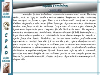 A mulher judaica trabalhava duramente em casa e no campo. Plantava,
colhia, moía o trigo, a cevada e outros cereais. Preparava o pão, cozinhava,
buscava água nas fontes e poços. Fiava e tecia o linho e a lã para fazer as roupas.
Cuidava da família e educava os filhos. Lucas fez algo que os outros não tiveram
cuidado em fazer: ouviu as mulheres. O que elas disseram e perceberam foi
igualmente importante para o registro fiel da história de Jesus. Ele registra o
nome das mantenedoras do ministério itinerante de Jesus (8.1-3). Lucas enfatiza o
lugar das mulheres piedosas no ministério de Jesus, chamado especial atenção ao
apoio financeiro. Maria Madalena se tornou uma mulher profundamente
agradecida ao Senhor! Sua vida foi restaurada e ela, agora, desejava servi-Lo
para sempre. Lucas registra que as mulheres que serviam a Jesus com seus bens
tinham uma característica em comum: elas haviam sido curadas de enfermidades
de libertas de espíritos malignos. Quando lemos esse registro, não há como não
perceber que contribuição dessas mulheres partia de um coração grato pela
libertação que haviam recebido. E Jesus de forma alguma limitaria essa expressão
de gratidão.
 