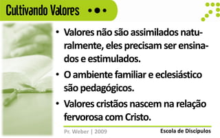 Cultivando Valores
            • Valores não são assimilados natu-
              ralmente, eles precisam ser ensina-
              dos e estimulados.
            • O ambiente familiar e eclesiástico
              são pedagógicos.
            • Valores cristãos nascem na relação
              fervorosa com Cristo.
              Pr. Weber | 2009       Escola de Discípulos
 