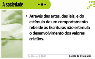 A sociedade
              • Através das artes, das leis, e do
                estímulo de um comportamento
                rebelde às Escrituras não estimula
                o desenvolvimento dos valores
                cristãos.


               Pr. Weber | 2009       Escola de Discípulos
 