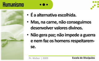 Humanismo
            • É a alternativa escolhida.
            • Mas, na carne, não conseguimos
              desenvolver valores divinos.
            • Não gera paz; não impede a guerra
              e nem faz os homens respeitarem-
              se.

             Pr. Weber | 2009      Escola de Discípulos
 