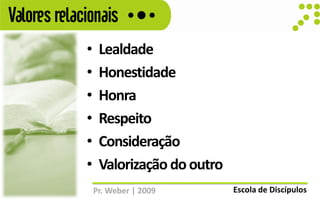 Valores relacionais
             •    Lealdade
             •    Honestidade
             •    Honra
             •    Respeito
             •    Consideração
             •    Valorização do outro
                 Pr. Weber | 2009        Escola de Discípulos
 