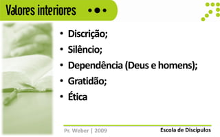 Valores interiores
             •    Discrição;
             •    Silêncio;
             •    Dependência (Deus e homens);
             •    Gratidão;
             •    Ética

                 Pr. Weber | 2009    Escola de Discípulos
 