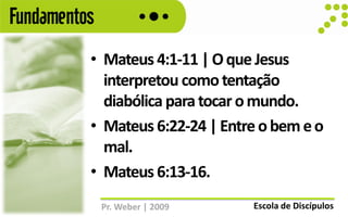 Fundamentos
          • Mateus 4:1-11 | O que Jesus
            interpretou como tentação
            diabólica para tocar o mundo.
          • Mateus 6:22-24 | Entre o bem e o
            mal.
          • Mateus 6:13-16.
              Pr. Weber | 2009   Escola de Discípulos
 