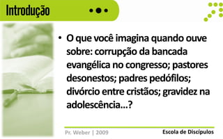 Introdução
             • O que você imagina quando ouve
               sobre: corrupção da bancada
               evangélica no congresso; pastores
               desonestos; padres pedófilos;
               divórcio entre cristãos; gravidez na
               adolescência...?

              Pr. Weber | 2009         Escola de Discípulos
 