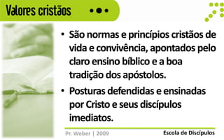 Valores cristãos
             • São normas e princípios cristãos de
               vida e convivência, apontados pelo
               claro ensino bíblico e a boa
               tradição dos apóstolos.
             • Posturas defendidas e ensinadas
               por Cristo e seus discípulos
               imediatos.
              Pr. Weber | 2009       Escola de Discípulos
 