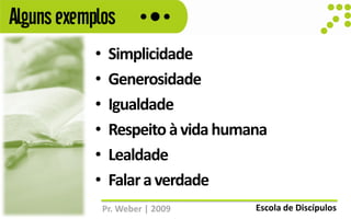 Alguns exemplos
            •    Simplicidade
            •    Generosidade
            •    Igualdade
            •    Respeito à vida humana
            •    Lealdade
            •    Falar a verdade
                Pr. Weber | 2009     Escola de Discípulos
 