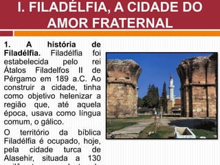 1. A história de
Filadélfia. Filadélfia foi
estabelecida pelo rei
Átalos Filadelfos II de
Pérgamo em 189 a.C. Ao
construir a cidade, tinha
como objetivo helenizar a
região que, até aquela
época, usava como língua
comum, o gálico.
O território da bíblica
Filadélfia é ocupado, hoje,
pela cidade turca de
Alasehir, situada a 130
I. FILADÉLFIA, A CIDADE DO
AMOR FRATERNAL
 