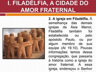 2. A igreja em Filadélfia. À
semelhança das demais
igrejas da Ásia Menor,
Filadélfia também foi
estabelecida ou pelo
apóstolo Paulo, ou por
algum membro de sua
equipe (At 19.10). Poucas
informações temos dessa
congregação, que passaria
à história como a igreja do
amor fraternal. A essa
igreja, endereçou o Senhor
I. FILADÉLFIA, A CIDADE DO
AMOR FRATERNAL
 